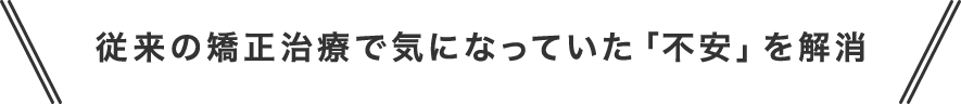 従来の矯正治療で気になっていた「不安」を解消