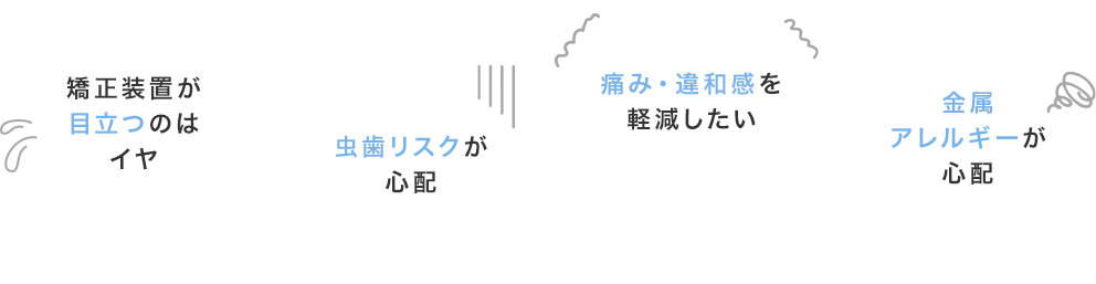 矯正装置が目立つのはイヤ、虫歯リスクが心配、痛み・違和感を軽減したい、金属アレルギーが心配