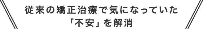 従来の矯正治療で気になっていた「不安」を解消